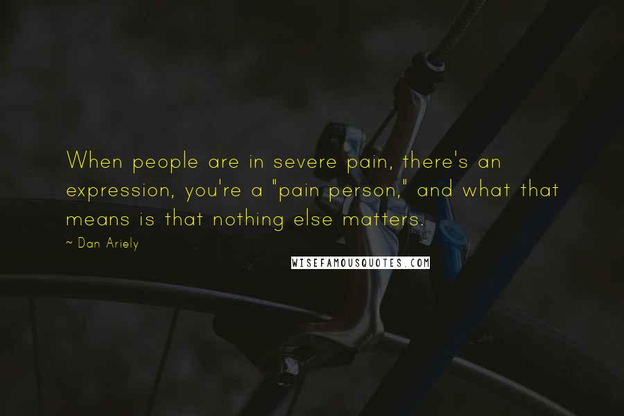 Dan Ariely Quotes: When people are in severe pain, there's an expression, you're a "pain person," and what that means is that nothing else matters.