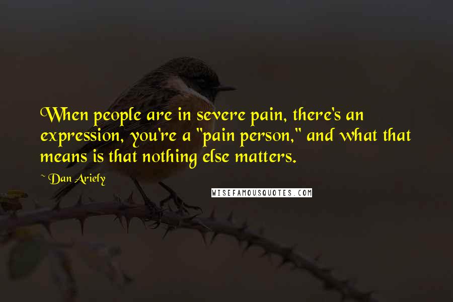 Dan Ariely Quotes: When people are in severe pain, there's an expression, you're a "pain person," and what that means is that nothing else matters.