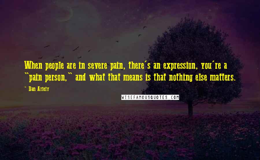 Dan Ariely Quotes: When people are in severe pain, there's an expression, you're a "pain person," and what that means is that nothing else matters.