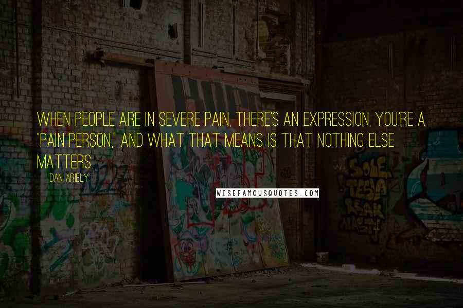 Dan Ariely Quotes: When people are in severe pain, there's an expression, you're a "pain person," and what that means is that nothing else matters.