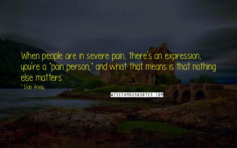 Dan Ariely Quotes: When people are in severe pain, there's an expression, you're a "pain person," and what that means is that nothing else matters.