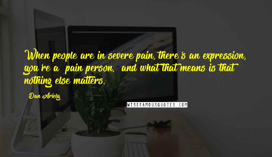Dan Ariely Quotes: When people are in severe pain, there's an expression, you're a "pain person," and what that means is that nothing else matters.