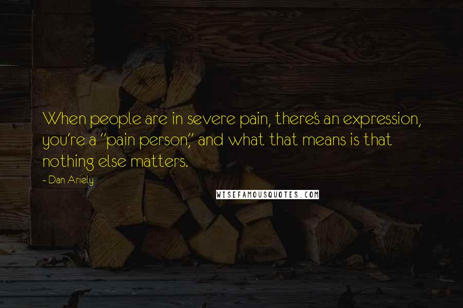 Dan Ariely Quotes: When people are in severe pain, there's an expression, you're a "pain person," and what that means is that nothing else matters.