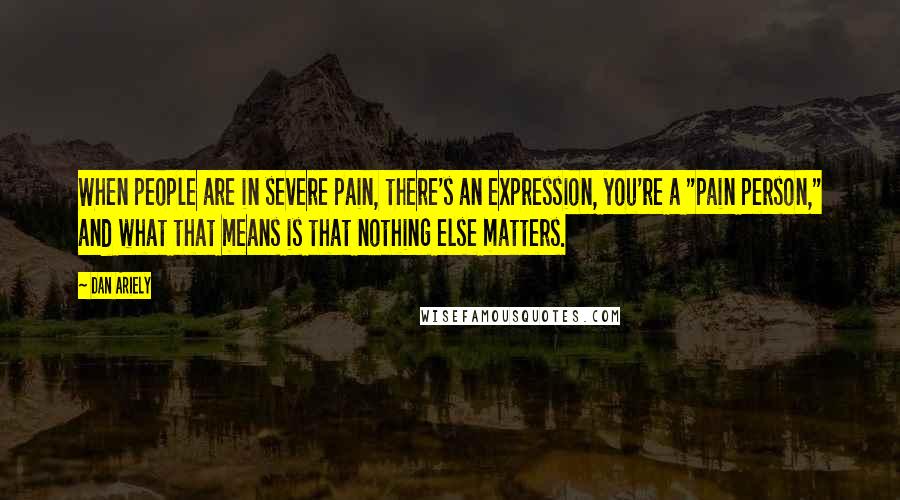 Dan Ariely Quotes: When people are in severe pain, there's an expression, you're a "pain person," and what that means is that nothing else matters.