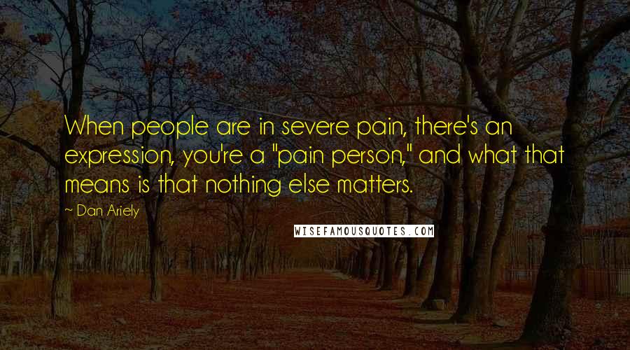 Dan Ariely Quotes: When people are in severe pain, there's an expression, you're a "pain person," and what that means is that nothing else matters.