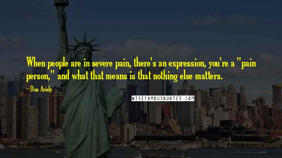 Dan Ariely Quotes: When people are in severe pain, there's an expression, you're a "pain person," and what that means is that nothing else matters.