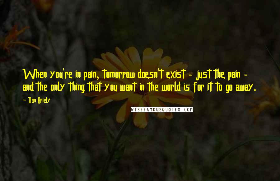 Dan Ariely Quotes: When you're in pain, tomorrow doesn't exist - just the pain - and the only thing that you want in the world is for it to go away.