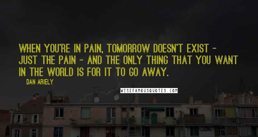 Dan Ariely Quotes: When you're in pain, tomorrow doesn't exist - just the pain - and the only thing that you want in the world is for it to go away.