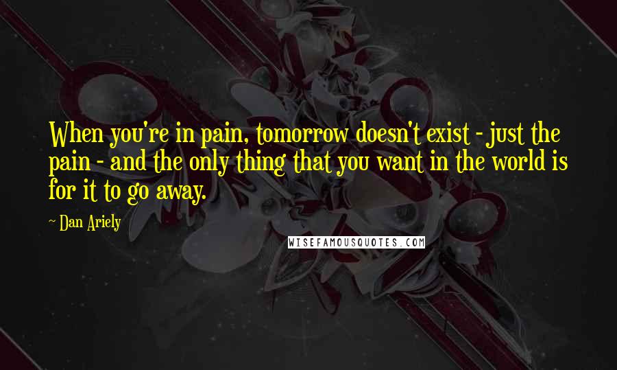 Dan Ariely Quotes: When you're in pain, tomorrow doesn't exist - just the pain - and the only thing that you want in the world is for it to go away.