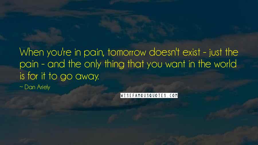 Dan Ariely Quotes: When you're in pain, tomorrow doesn't exist - just the pain - and the only thing that you want in the world is for it to go away.