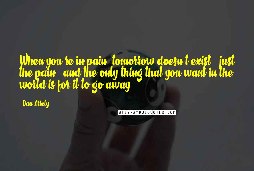 Dan Ariely Quotes: When you're in pain, tomorrow doesn't exist - just the pain - and the only thing that you want in the world is for it to go away.