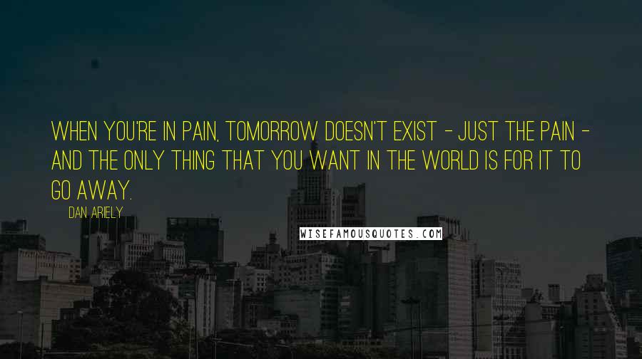 Dan Ariely Quotes: When you're in pain, tomorrow doesn't exist - just the pain - and the only thing that you want in the world is for it to go away.