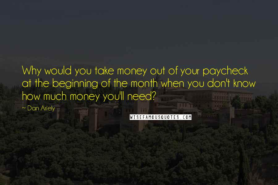 Dan Ariely Quotes: Why would you take money out of your paycheck at the beginning of the month when you don't know how much money you'll need?