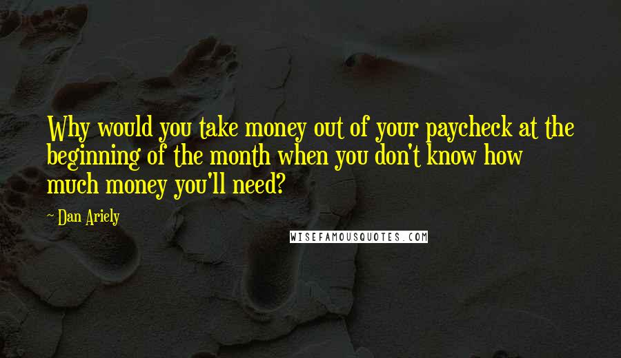 Dan Ariely Quotes: Why would you take money out of your paycheck at the beginning of the month when you don't know how much money you'll need?