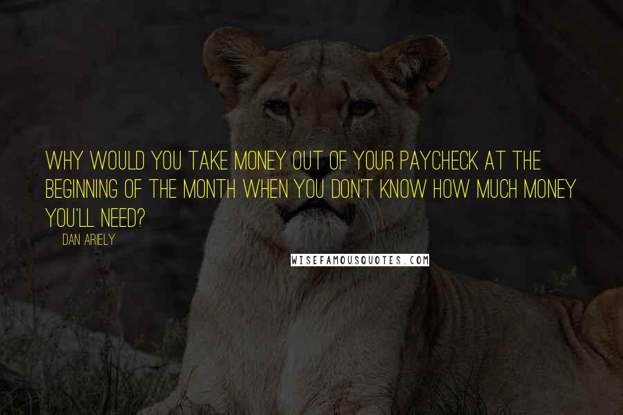 Dan Ariely Quotes: Why would you take money out of your paycheck at the beginning of the month when you don't know how much money you'll need?