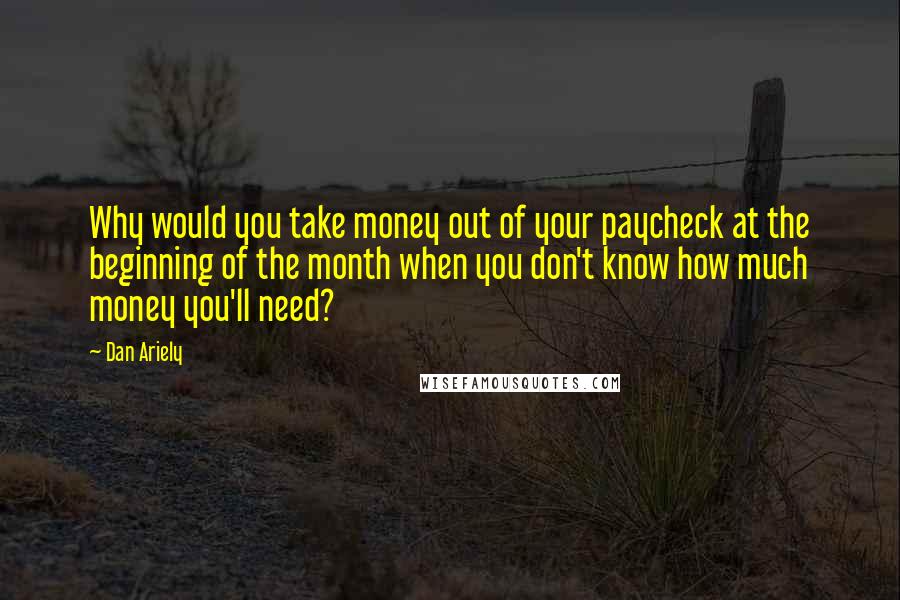 Dan Ariely Quotes: Why would you take money out of your paycheck at the beginning of the month when you don't know how much money you'll need?