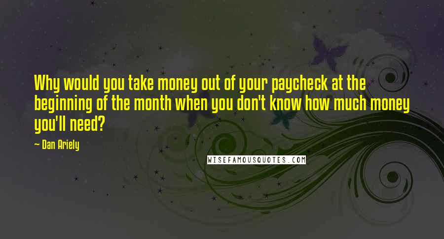Dan Ariely Quotes: Why would you take money out of your paycheck at the beginning of the month when you don't know how much money you'll need?