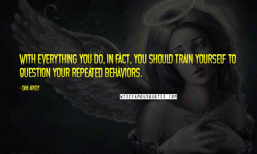 Dan Ariely Quotes: With everything you do, in fact, you should train yourself to question your repeated behaviors.