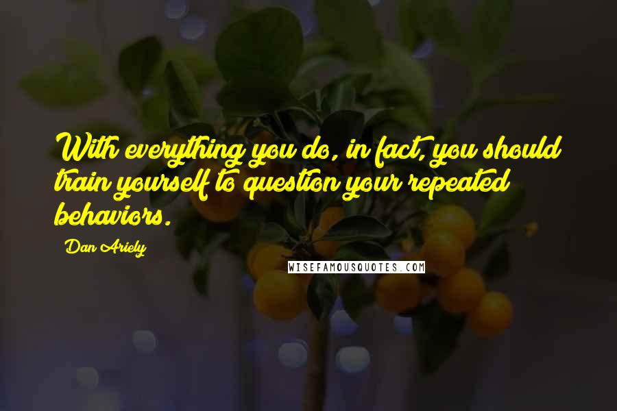 Dan Ariely Quotes: With everything you do, in fact, you should train yourself to question your repeated behaviors.