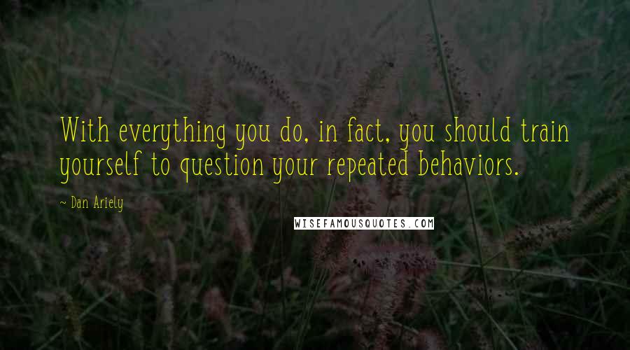 Dan Ariely Quotes: With everything you do, in fact, you should train yourself to question your repeated behaviors.