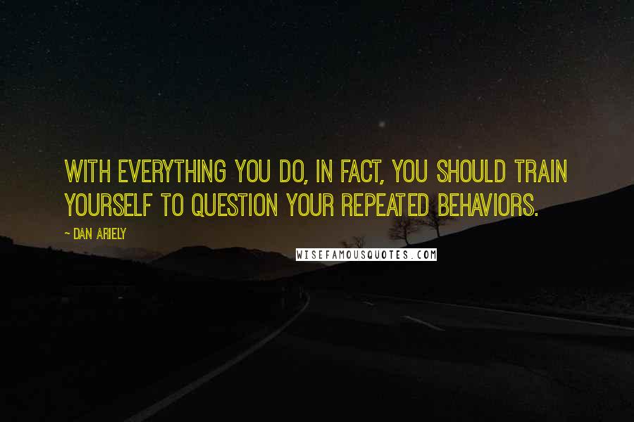 Dan Ariely Quotes: With everything you do, in fact, you should train yourself to question your repeated behaviors.