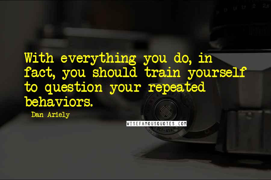 Dan Ariely Quotes: With everything you do, in fact, you should train yourself to question your repeated behaviors.