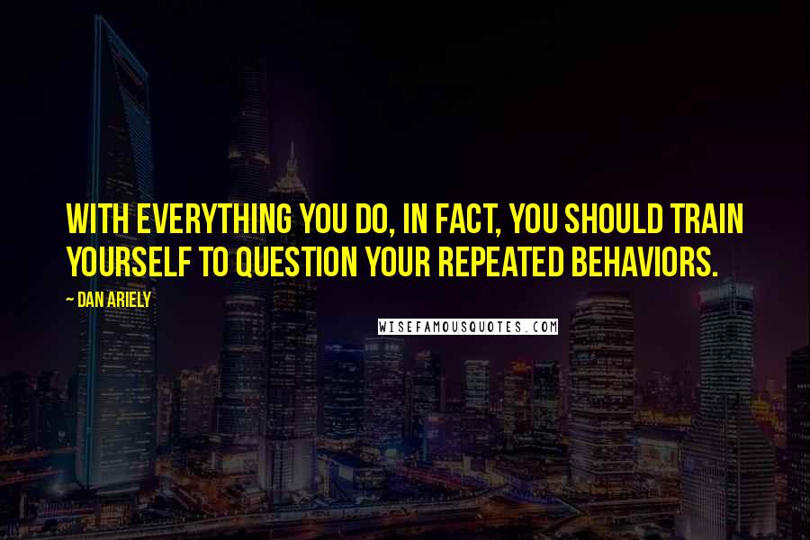 Dan Ariely Quotes: With everything you do, in fact, you should train yourself to question your repeated behaviors.