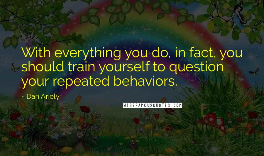 Dan Ariely Quotes: With everything you do, in fact, you should train yourself to question your repeated behaviors.