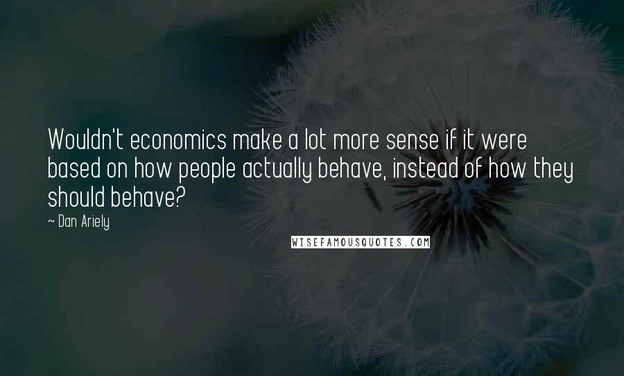 Dan Ariely Quotes: Wouldn't economics make a lot more sense if it were based on how people actually behave, instead of how they should behave?