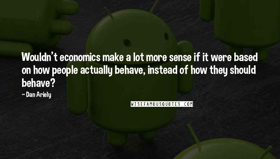 Dan Ariely Quotes: Wouldn't economics make a lot more sense if it were based on how people actually behave, instead of how they should behave?