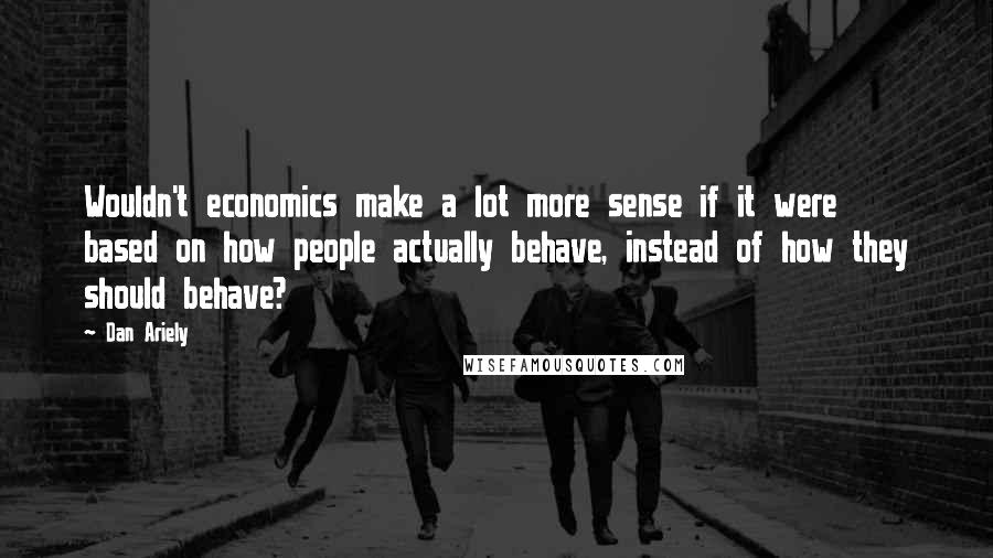 Dan Ariely Quotes: Wouldn't economics make a lot more sense if it were based on how people actually behave, instead of how they should behave?