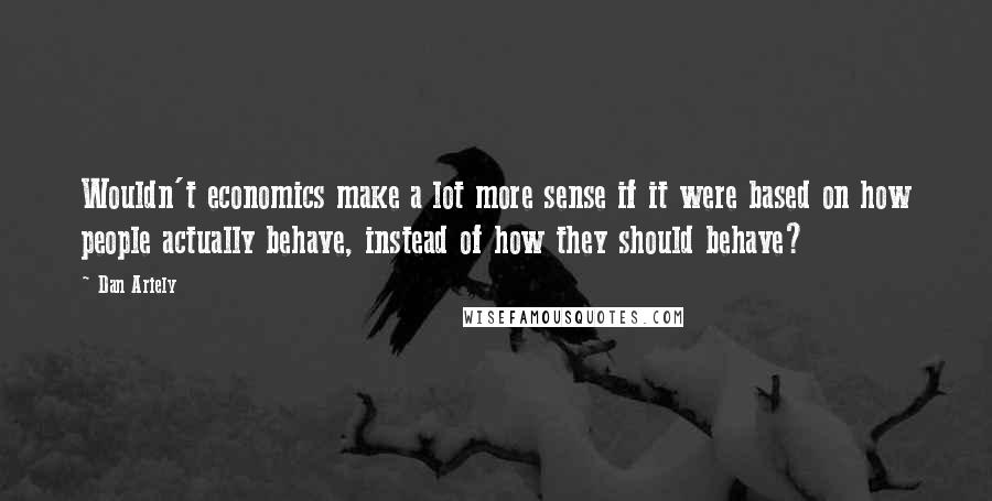 Dan Ariely Quotes: Wouldn't economics make a lot more sense if it were based on how people actually behave, instead of how they should behave?