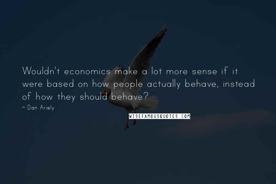 Dan Ariely Quotes: Wouldn't economics make a lot more sense if it were based on how people actually behave, instead of how they should behave?