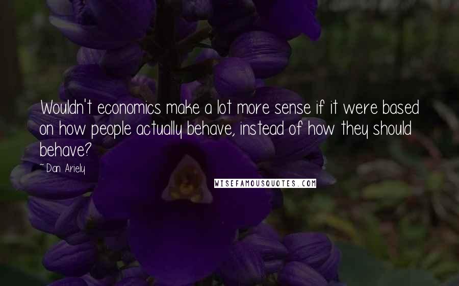 Dan Ariely Quotes: Wouldn't economics make a lot more sense if it were based on how people actually behave, instead of how they should behave?