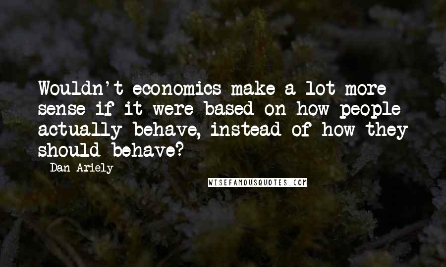 Dan Ariely Quotes: Wouldn't economics make a lot more sense if it were based on how people actually behave, instead of how they should behave?