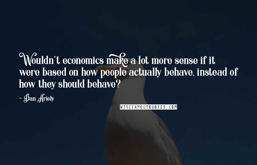 Dan Ariely Quotes: Wouldn't economics make a lot more sense if it were based on how people actually behave, instead of how they should behave?