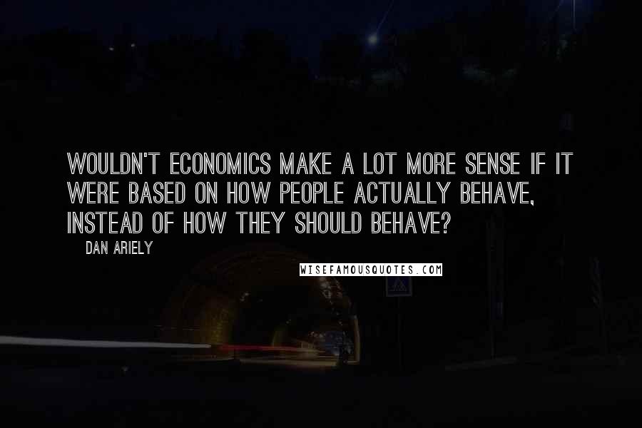 Dan Ariely Quotes: Wouldn't economics make a lot more sense if it were based on how people actually behave, instead of how they should behave?