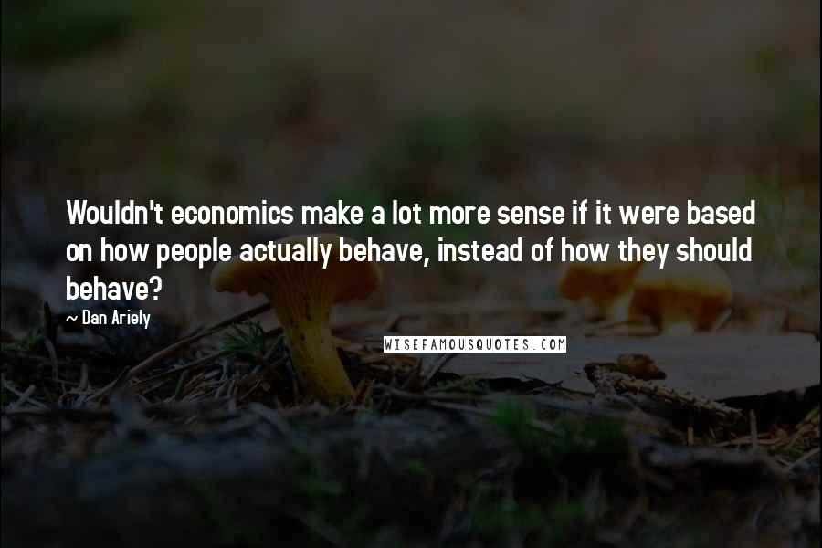 Dan Ariely Quotes: Wouldn't economics make a lot more sense if it were based on how people actually behave, instead of how they should behave?