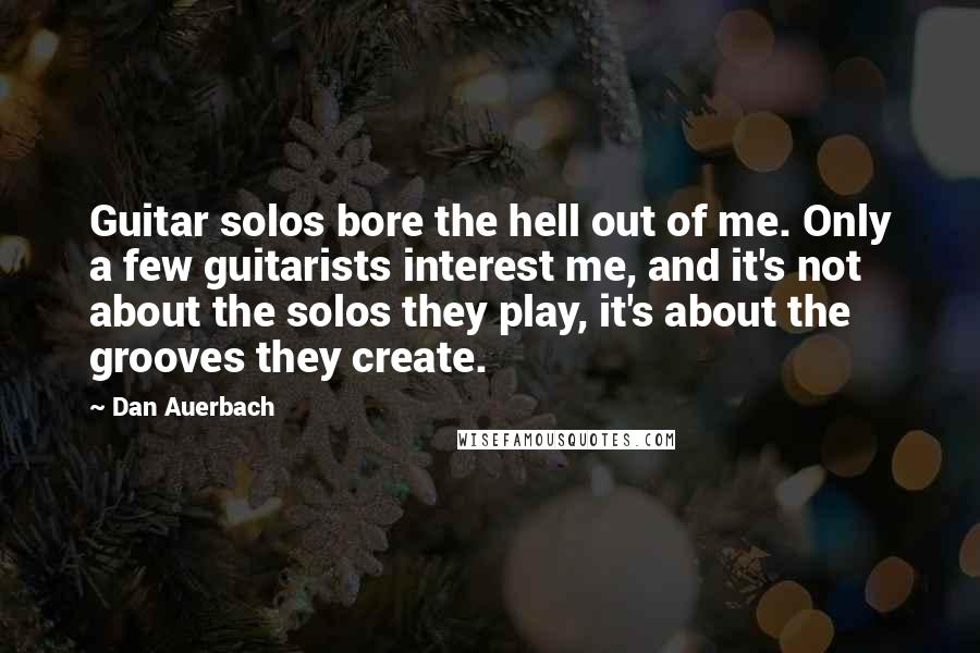 Dan Auerbach Quotes: Guitar solos bore the hell out of me. Only a few guitarists interest me, and it's not about the solos they play, it's about the grooves they create.