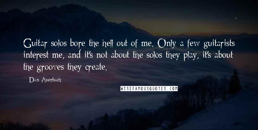 Dan Auerbach Quotes: Guitar solos bore the hell out of me. Only a few guitarists interest me, and it's not about the solos they play, it's about the grooves they create.