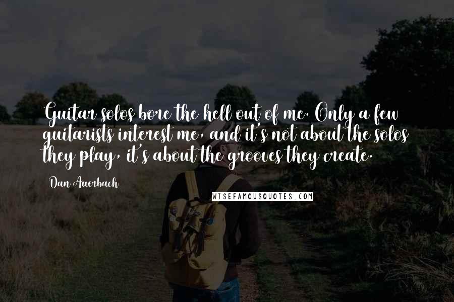 Dan Auerbach Quotes: Guitar solos bore the hell out of me. Only a few guitarists interest me, and it's not about the solos they play, it's about the grooves they create.