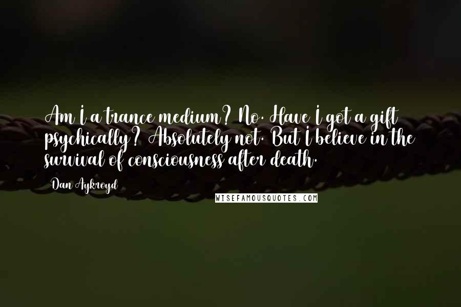 Dan Aykroyd Quotes: Am I a trance medium? No. Have I got a gift psychically? Absolutely not. But I believe in the survival of consciousness after death.