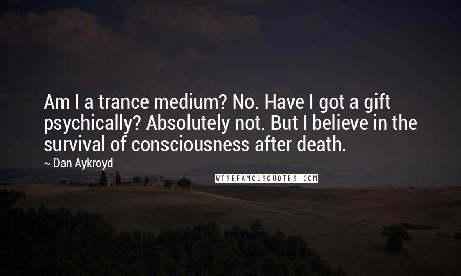 Dan Aykroyd Quotes: Am I a trance medium? No. Have I got a gift psychically? Absolutely not. But I believe in the survival of consciousness after death.