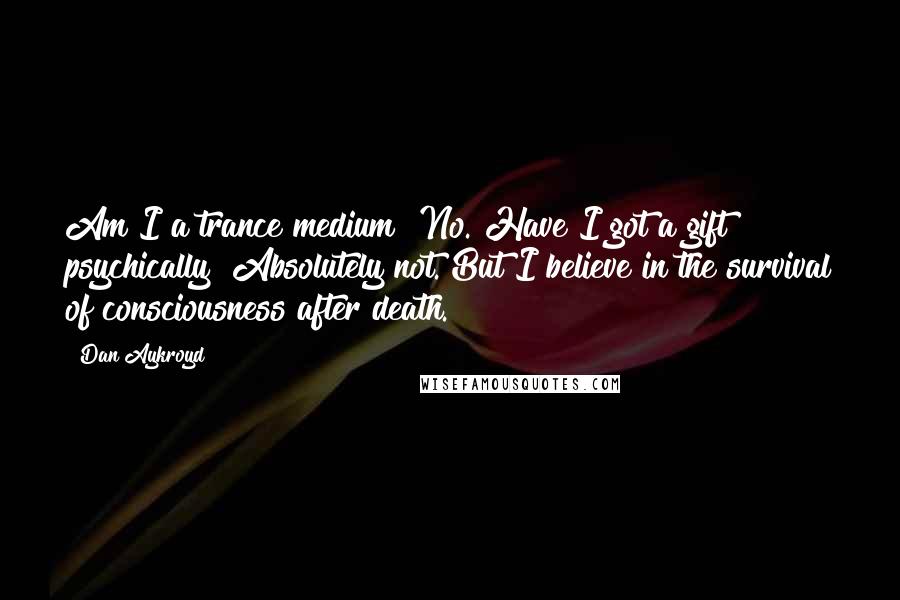 Dan Aykroyd Quotes: Am I a trance medium? No. Have I got a gift psychically? Absolutely not. But I believe in the survival of consciousness after death.