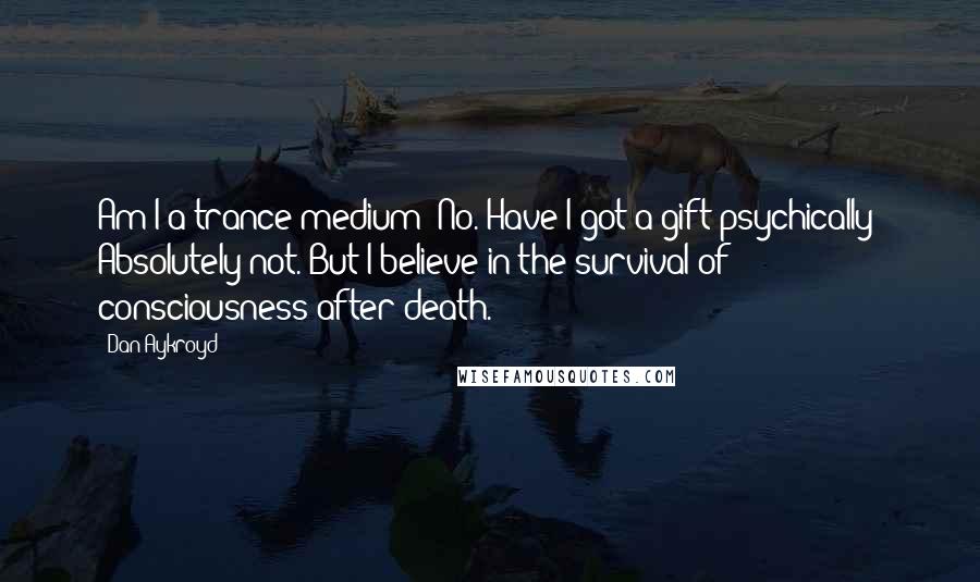 Dan Aykroyd Quotes: Am I a trance medium? No. Have I got a gift psychically? Absolutely not. But I believe in the survival of consciousness after death.