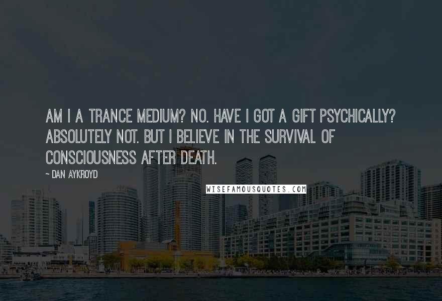 Dan Aykroyd Quotes: Am I a trance medium? No. Have I got a gift psychically? Absolutely not. But I believe in the survival of consciousness after death.