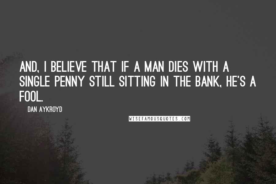 Dan Aykroyd Quotes: And, I believe that if a man dies with a single penny still sitting in the bank, he's a fool.