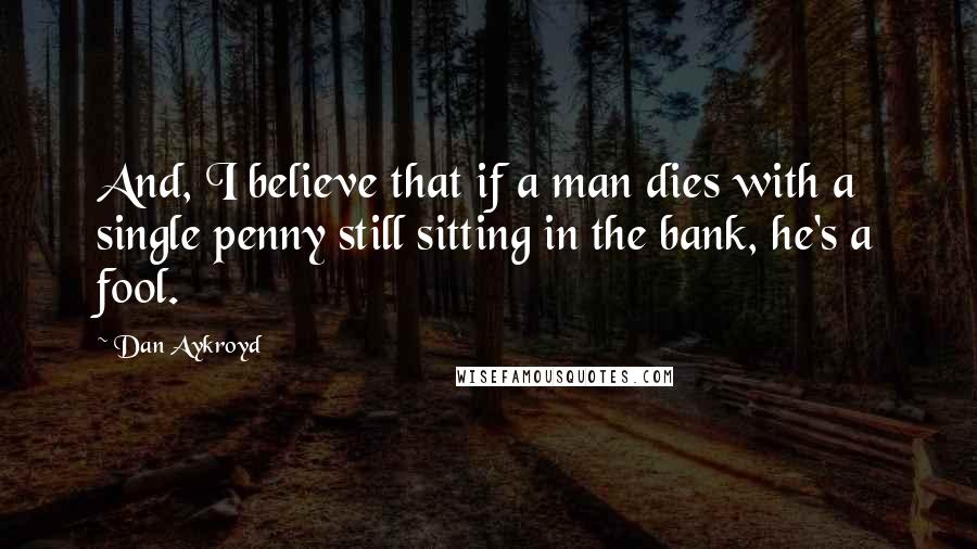 Dan Aykroyd Quotes: And, I believe that if a man dies with a single penny still sitting in the bank, he's a fool.