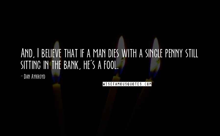 Dan Aykroyd Quotes: And, I believe that if a man dies with a single penny still sitting in the bank, he's a fool.