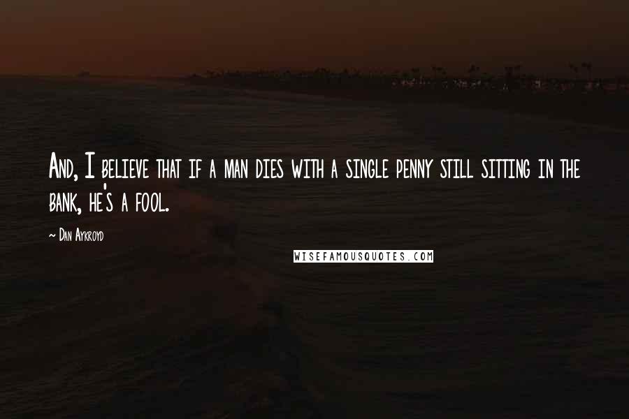 Dan Aykroyd Quotes: And, I believe that if a man dies with a single penny still sitting in the bank, he's a fool.